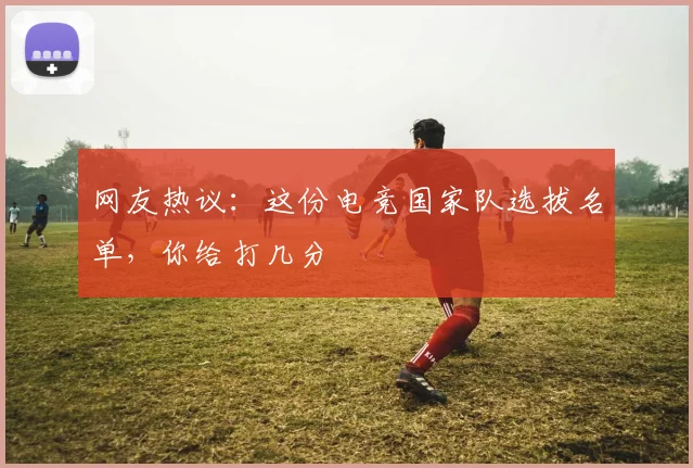 网友热议：这份电竞国家队选拔名单，你给打几分