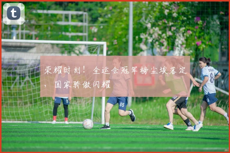 荣耀时刻！全运会冠军榜尘埃落定，国家骄傲闪耀