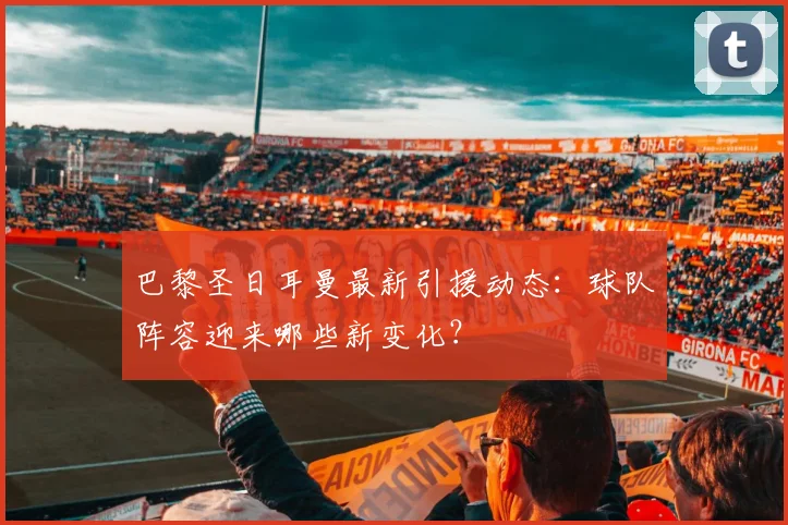 巴黎圣日耳曼最新引援动态：球队阵容迎来哪些新变化？