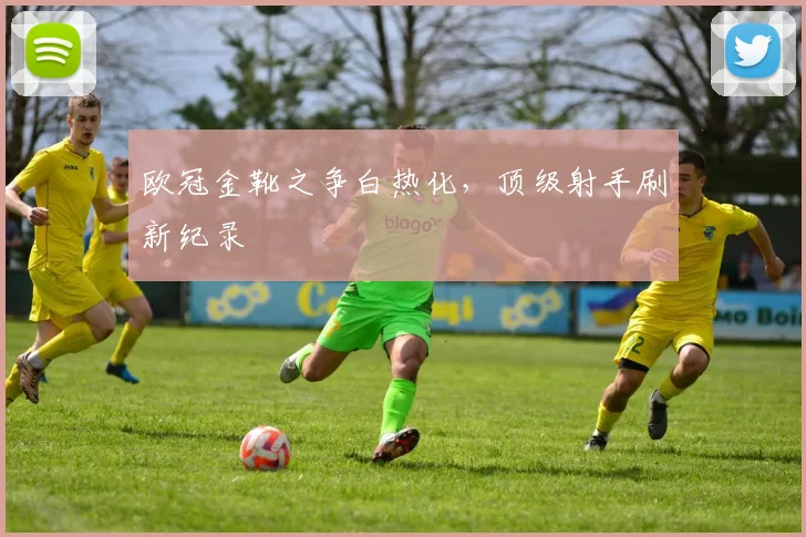 欧冠金靴之争白热化，顶级射手刷新纪录