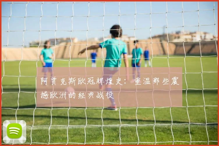 阿贾克斯欧冠辉煌史:重温那些震撼欧洲的经典战役