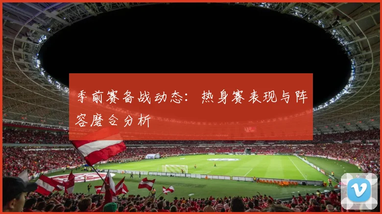 季前赛备战动态:热身赛表现与阵容磨合分析