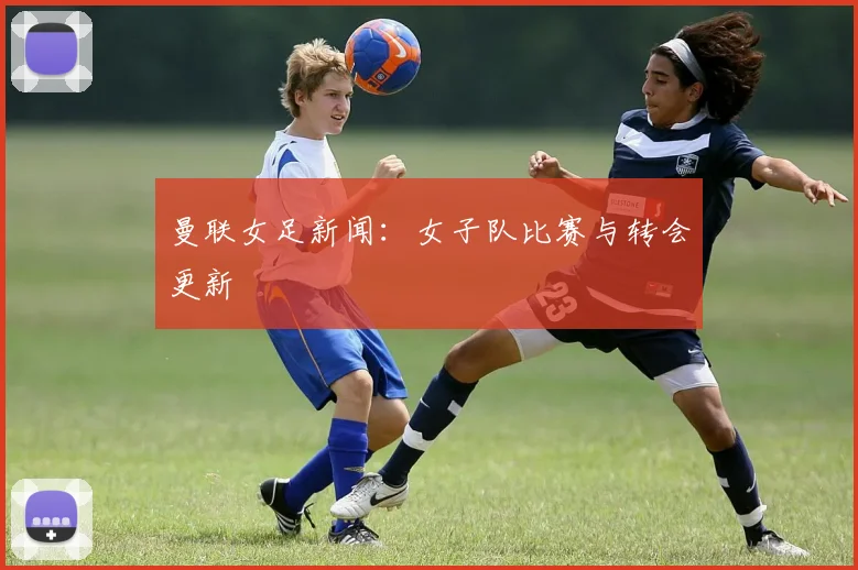 曼联女足新闻：女子队比赛与转会更新
