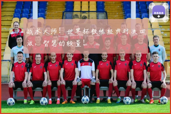 战术大师！世界杯教练经典对决回放，智慧的较量！