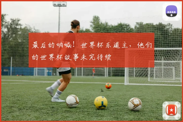 最后的呐喊!世界杯东道主,他们的世界杯故事未完待续