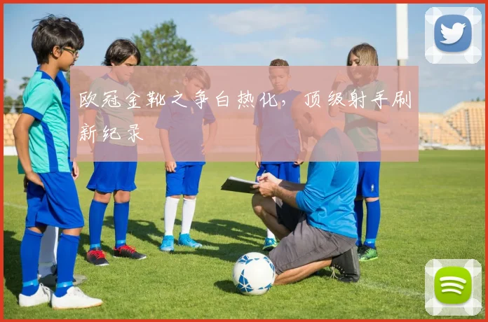 欧冠金靴之争白热化，顶级射手刷新纪录