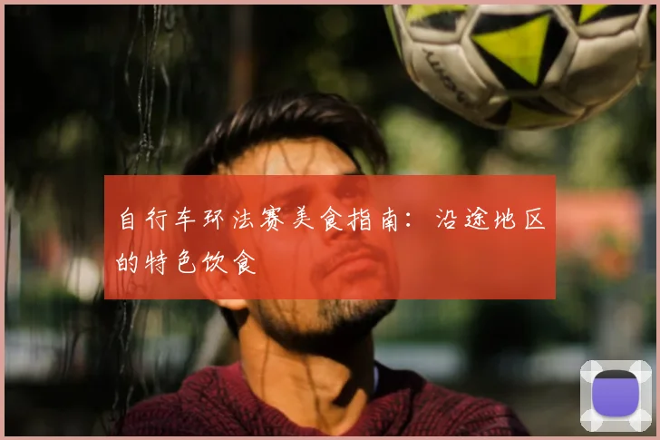 自行车环法赛美食指南：沿途地区的特色饮食