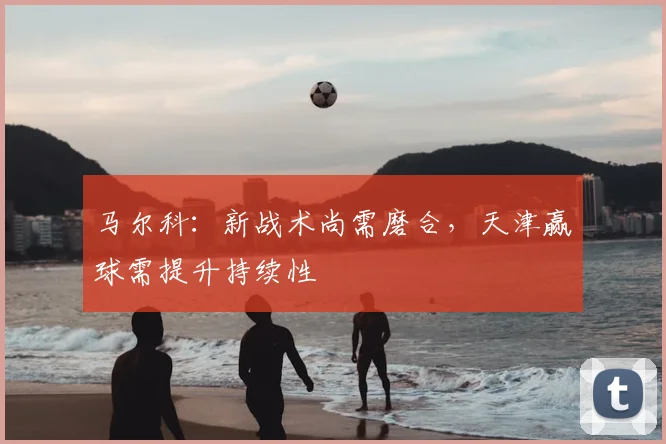 马尔科:新战术尚需磨合,天津赢球需提升持续性