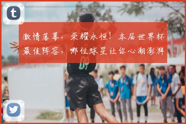 激情落幕，荣耀永恒！本届世界杯最佳阵容，哪位球星让你心潮澎湃