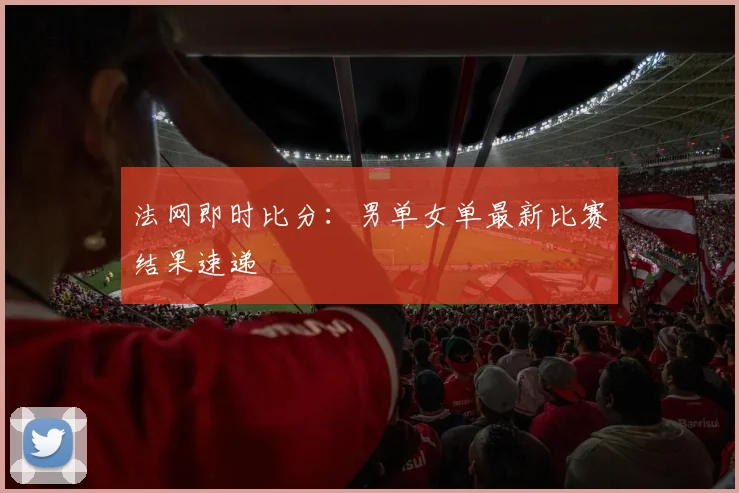 法网即时比分：男单女单最新比赛结果速递