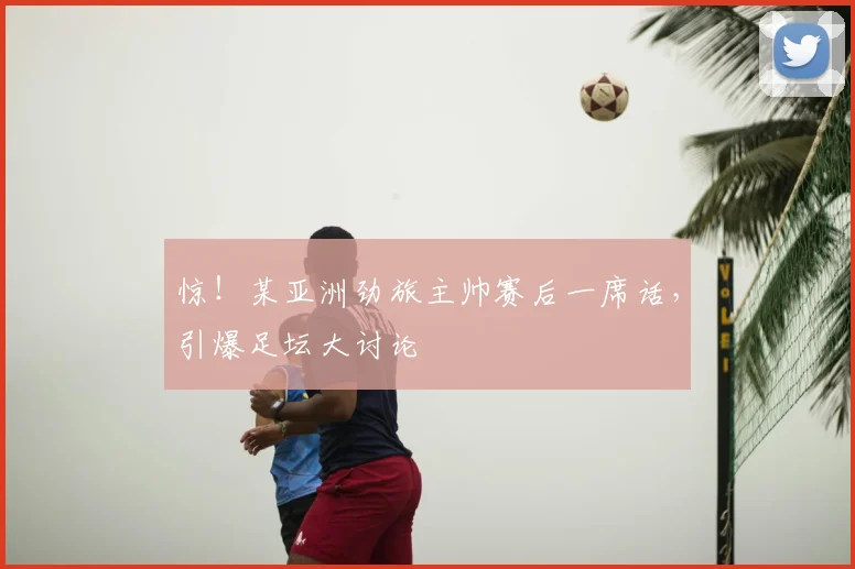 惊!某亚洲劲旅主帅赛后一席话,引爆足坛大讨论