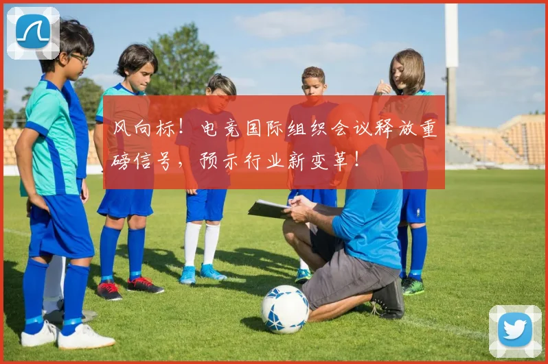 风向标！电竞国际组织会议释放重磅信号，预示行业新变革！
