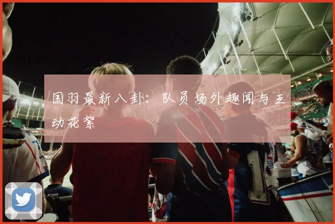 国羽最新八卦：队员场外趣闻与互动花絮