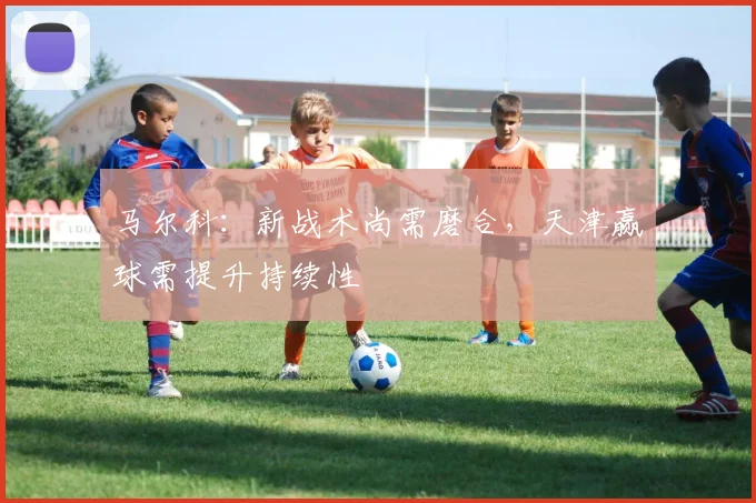马尔科：新战术尚需磨合，天津赢球需提升持续性