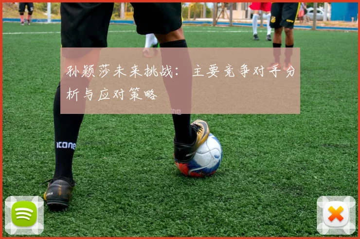 孙颖莎未来挑战：主要竞争对手分析与应对策略