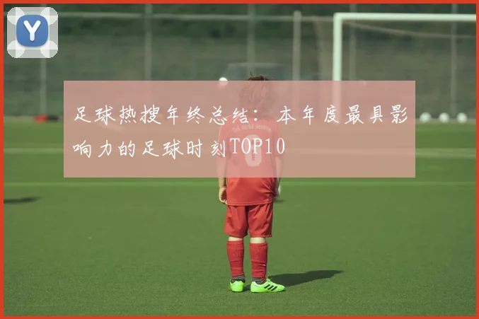 足球热搜年终总结：本年度最具影响力的足球时刻TOP10