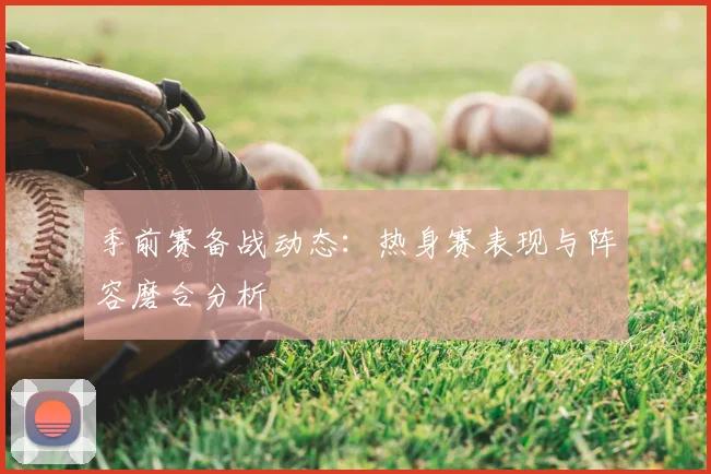 季前赛备战动态：热身赛表现与阵容磨合分析