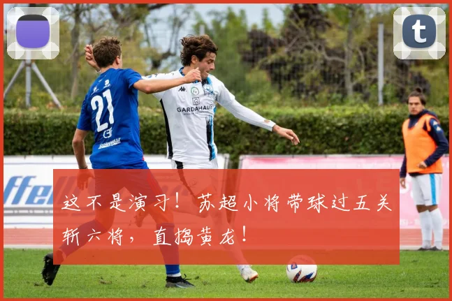 这不是演习！苏超小将带球过五关斩六将，直捣黄龙！