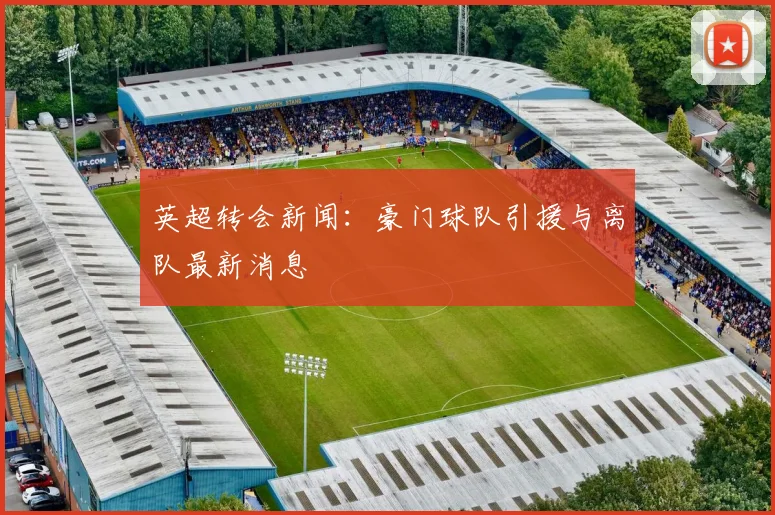 英超转会新闻：豪门球队引援与离队最新消息