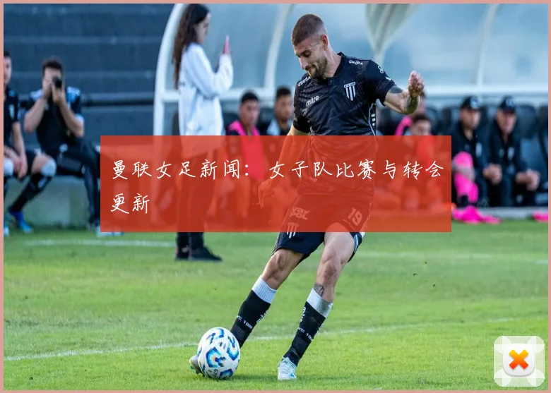 曼联女足新闻：女子队比赛与转会更新