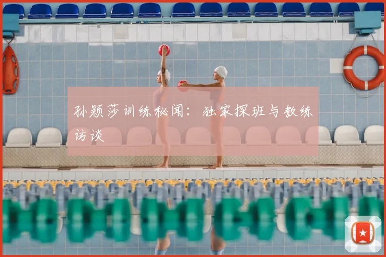 孙颖莎训练秘闻：独家探班与教练访谈