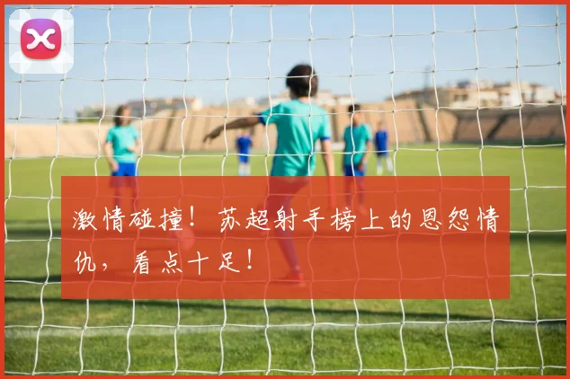激情碰撞!苏超射手榜上的恩怨情仇,看点十足!