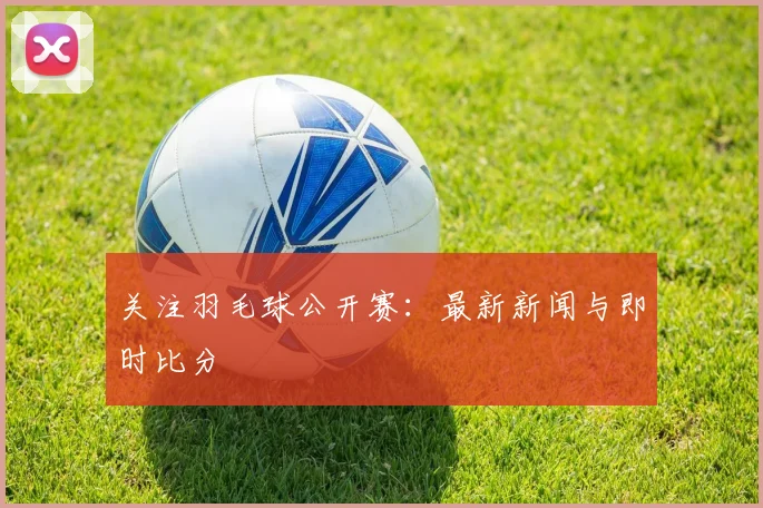 关注羽毛球公开赛：最新新闻与即时比分