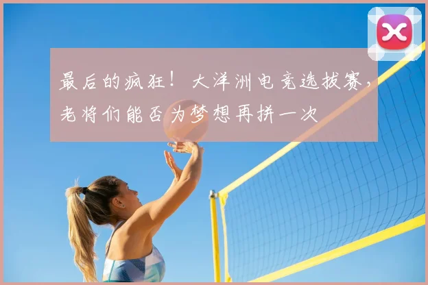最后的疯狂!大洋洲电竞选拔赛,老将们能否为梦想再拼一次