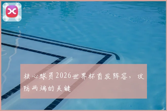 核心球员2026世界杯首发阵容，攻防两端的关键