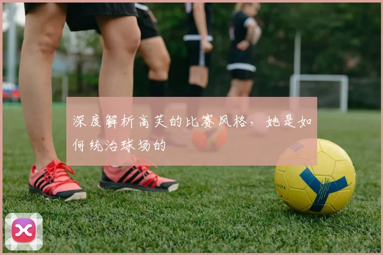 深度解析高芙的比赛风格，她是如何统治球场的