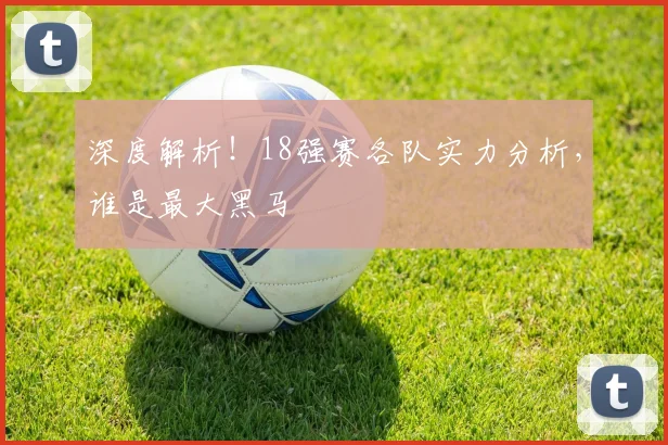 深度解析！18强赛各队实力分析，谁是最大黑马