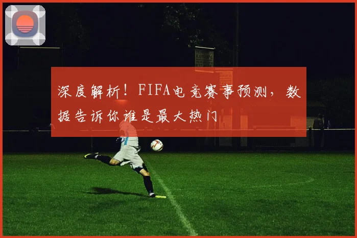 深度解析！FIFA电竞赛事预测，数据告诉你谁是最大热门