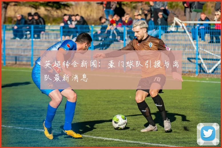 英超转会新闻：豪门球队引援与离队最新消息